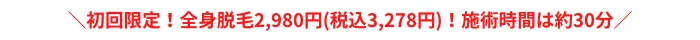 初回限定！全身脱毛2,980円(税込3,278円)！施術時間は約30分