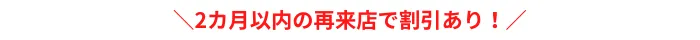 2カ月以内の再来店で割引あり！1