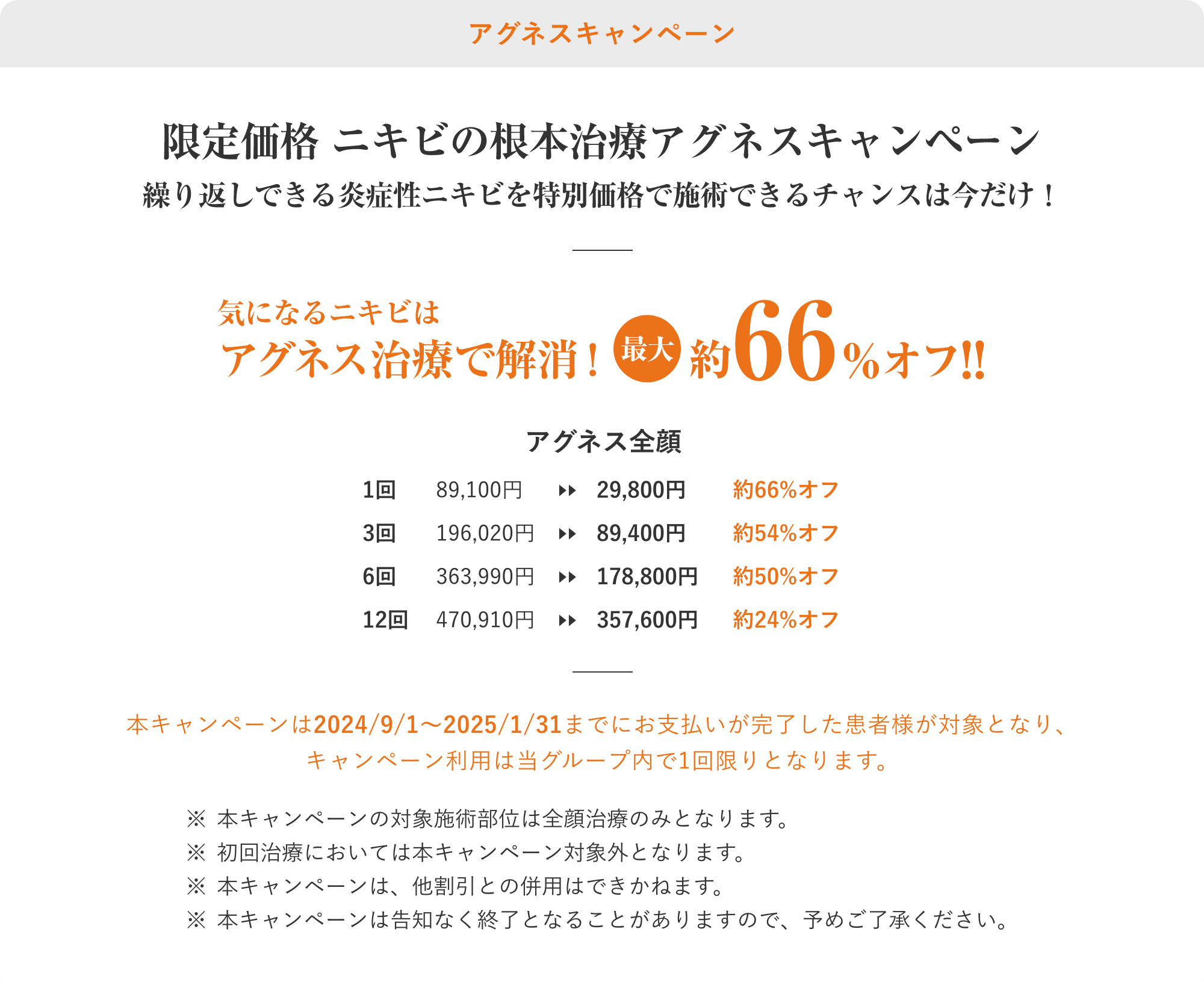 61%OFF限定価格ニキビの根本治療アグネスキャンペーン！繰り返しできる炎症性ニキビを特別価格で施術できるチャンスは今だけ！本キャンペーンは2025/1/1〜2025/2/28までにお支払いが完了した患者様が対象となり、
キャンペーン利用は当グループ内で1回限りとなります。